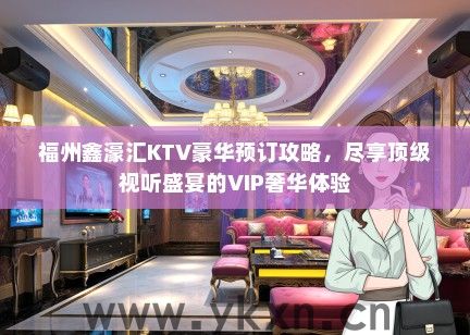福州鑫濠汇KTV豪华预订攻略，尽享顶级视听盛宴的VIP奢华体验
