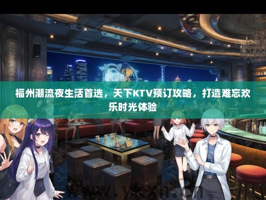 福州潮流夜生活首选，天下KTV预订攻略，打造难忘欢乐时光体验